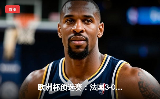 欧洲杯预选赛：法国3-0完胜荷兰 姆巴佩双响登顶队史射手榜第五