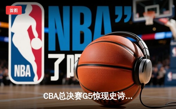 CBA总决赛G5惊现史诗逆转 辽宁本钢加时险胜浙江广厦夺赛点